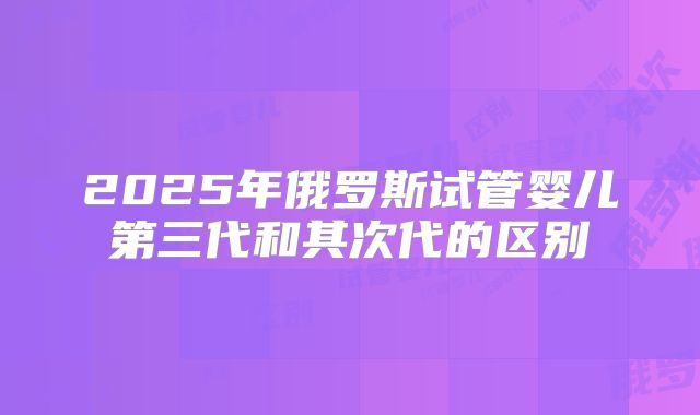 2025年俄罗斯试管婴儿第三代和其次代的区别