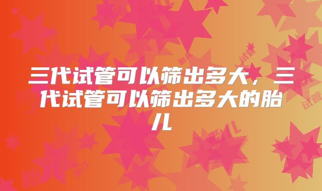 三代试管可以筛出多大,三代试管可以筛出多大的胎儿