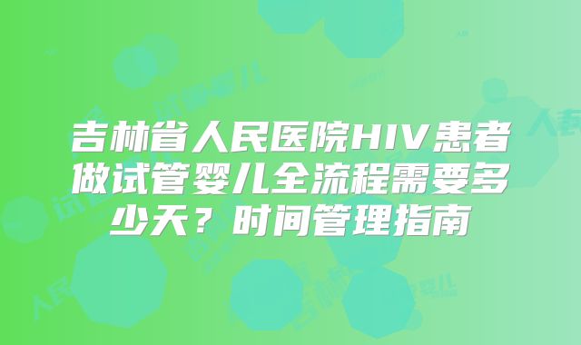 吉林省人民医院HIV患者做试管婴儿全流程需要多少天？时间管理指南