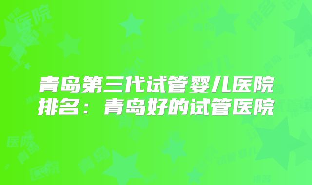 青岛第三代试管婴儿医院排名:青岛好的试管医院
