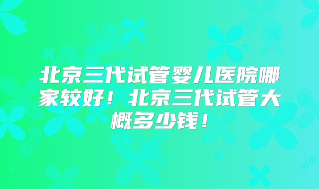 北京三代试管婴儿医院哪家较好！北京三代试管大概多少钱！