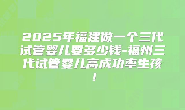 2025年福建做一个三代试管婴儿要多少钱-福州三代试管婴儿高成功率生孩！