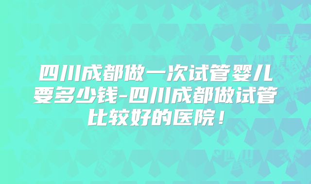 四川成都做一次试管婴儿要多少钱-四川成都做试管比较好的医院！