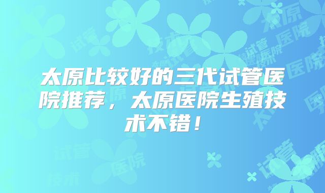 太原比较好的三代试管医院推荐,太原医院生殖技术不错!