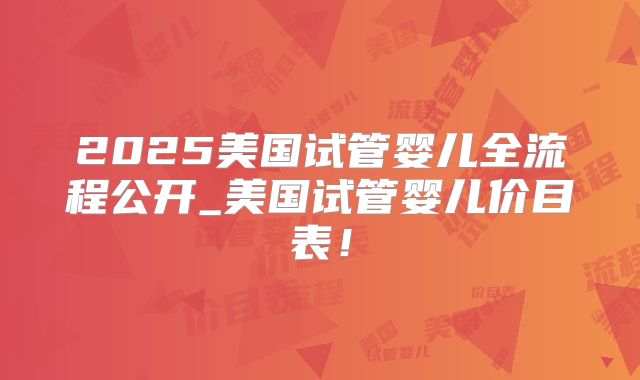 2025美国试管婴儿全流程公开_美国试管婴儿价目表！