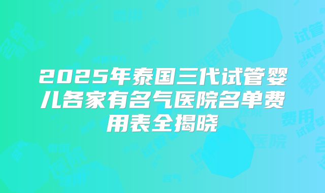 2025年泰国三代试管婴儿各家有名气医院名单费用表全揭晓