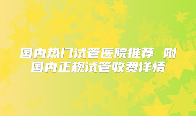 国内热门试管医院推荐 附国内正规试管收费详情