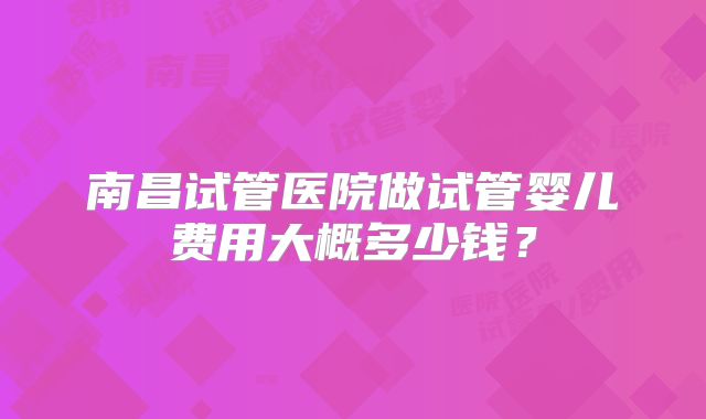 南昌试管医院做试管婴儿费用大概多少钱?