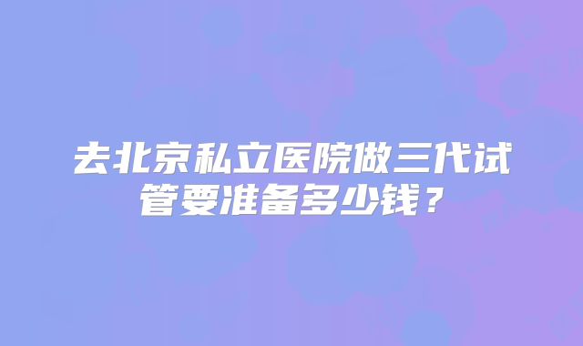 去北京私立医院做三代试管要准备多少钱？