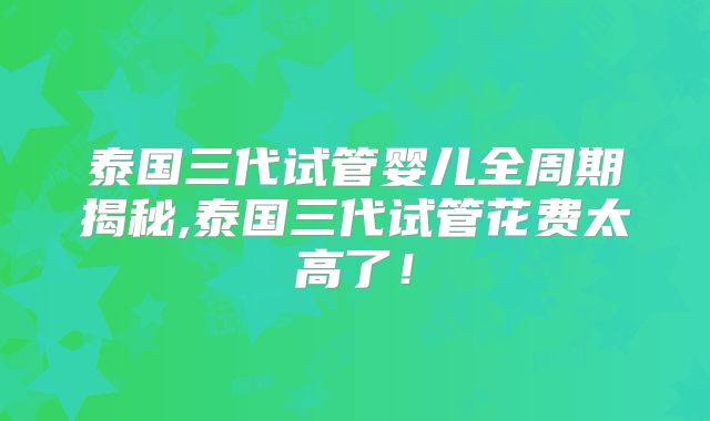 泰国三代试管婴儿全周期揭秘,泰国三代试管花费太高了！