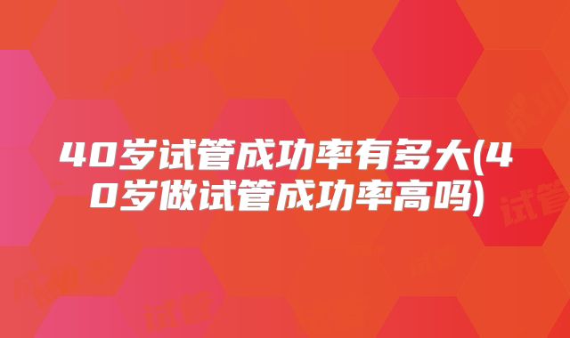 40岁试管成功率有多大(40岁做试管成功率高吗)