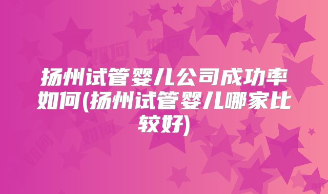 扬州试管婴儿公司成功率如何(扬州试管婴儿哪家比较好)