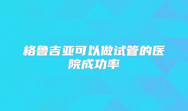 格鲁吉亚可以做试管的医院成功率