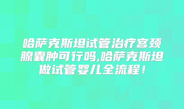 哈萨克斯坦试管治疗宫颈腺囊肿可行吗,哈萨克斯坦做试管婴儿全流程!
