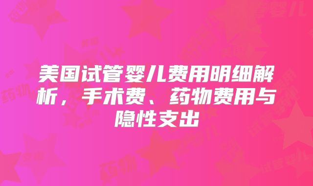 美国试管婴儿费用明细解析,手术费、药物费用与隐性支出