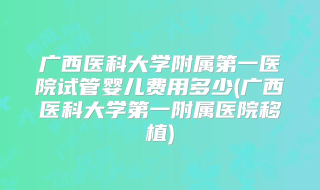 广西医科大学附属第一医院试管婴儿费用多少(广西医科大学第一附属医院移植)