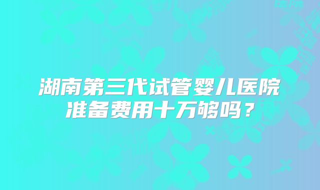 湖南第三代试管婴儿医院准备费用十万够吗?
