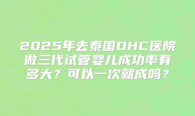 2025年去泰国DHC医院做三代试管婴儿成功率有多大？可以一次就成吗？