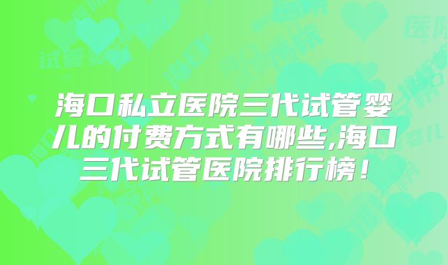 海口私立医院三代试管婴儿的付费方式有哪些,海口三代试管医院排行榜!