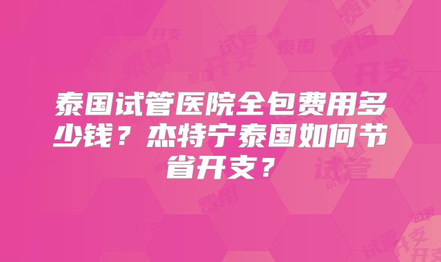 泰国试管医院全包费用多少钱?杰特宁泰国如何节省开支?