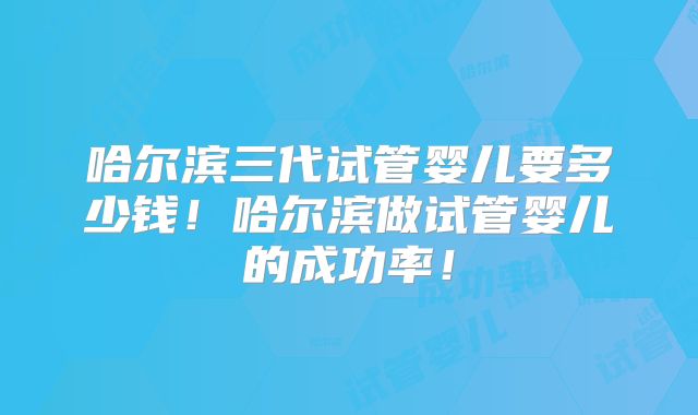 哈尔滨三代试管婴儿要多少钱!哈尔滨做试管婴儿的成功率!