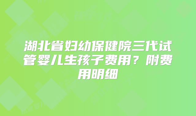 湖北省妇幼保健院三代试管婴儿生孩子费用？附费用明细