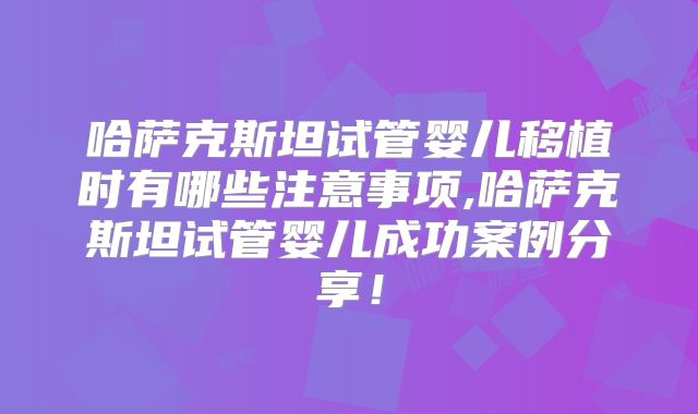 哈萨克斯坦试管婴儿移植时有哪些注意事项,哈萨克斯坦试管婴儿成功案例分享!