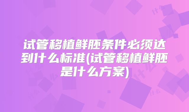 试管移植鲜胚条件必须达到什么标准(试管移植鲜胚是什么方案)