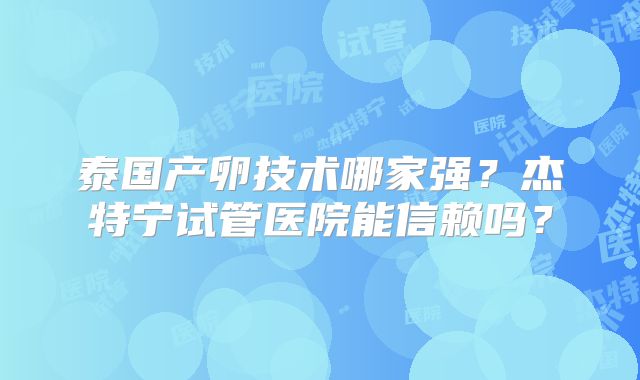 泰国产卵技术哪家强？杰特宁试管医院能信赖吗？
