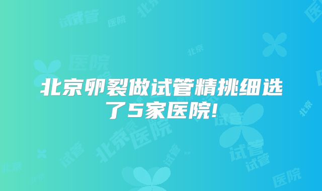 北京卵裂做试管精挑细选了5家医院!