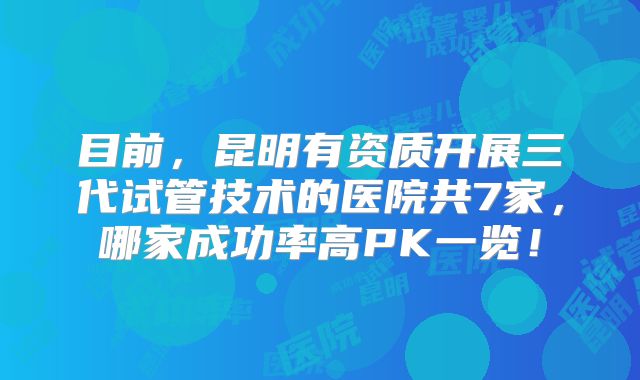 目前，昆明有资质开展三代试管技术的医院共7家，哪家成功率高PK一览！