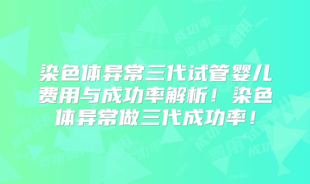 染色体异常三代试管婴儿费用与成功率解析！染色体异常做三代成功率！
