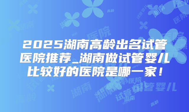 2025湖南高龄出名试管医院推荐_湖南做试管婴儿比较好的医院是哪一家！