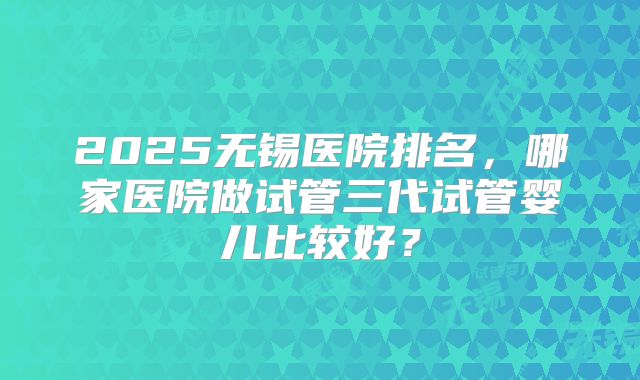 2025无锡医院排名,哪家医院做试管三代试管婴儿比较好?