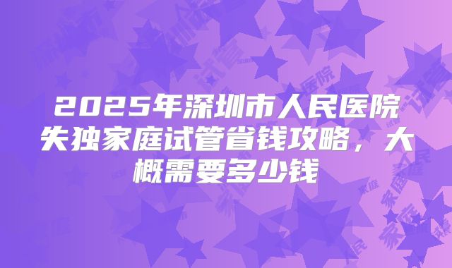 2025年深圳市人民医院失独家庭试管省钱攻略，大概需要多少钱