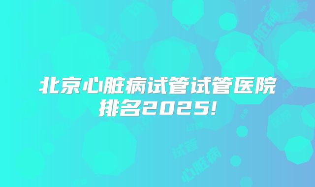 北京心脏病试管试管医院排名2025!