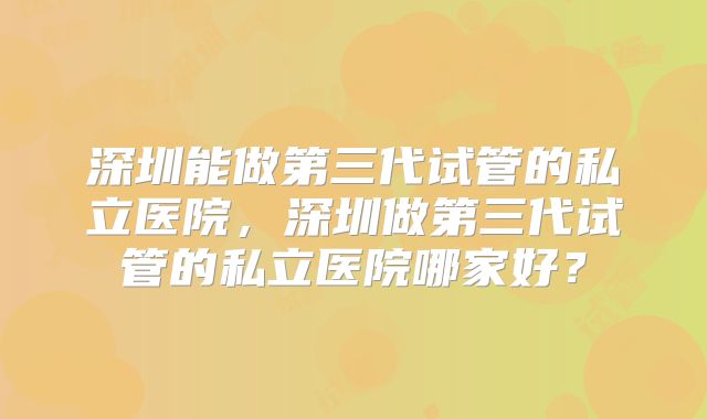 深圳能做第三代试管的私立医院,深圳做第三代试管的私立医院哪家好?