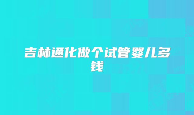 吉林通化做个试管婴儿多钱