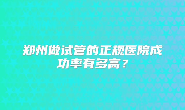 郑州做试管的正规医院成功率有多高？