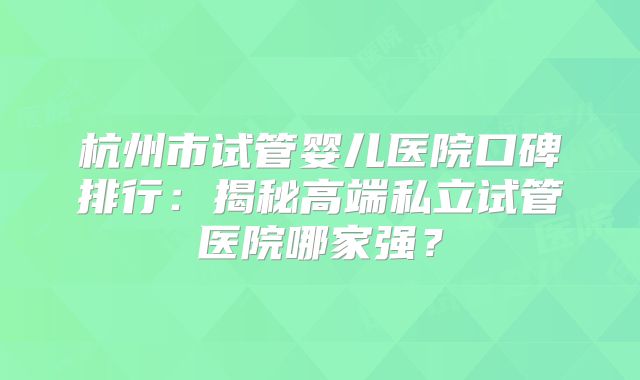 杭州市试管婴儿医院口碑排行:揭秘高端私立试管医院哪家强?