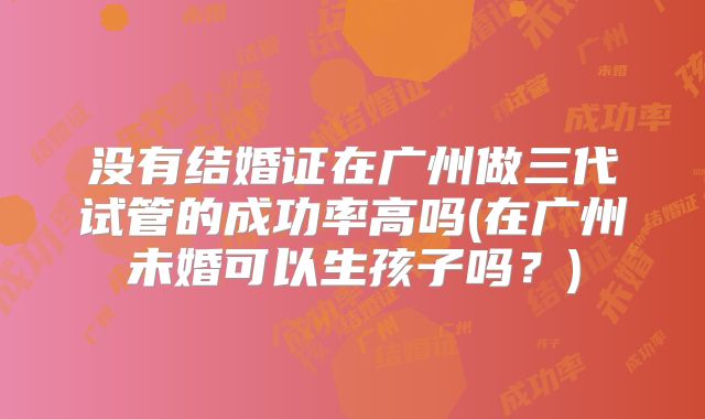 没有结婚证在广州做三代试管的成功率高吗(在广州未婚可以生孩子吗?)