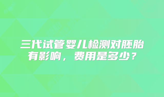 三代试管婴儿检测对胚胎有影响,费用是多少?