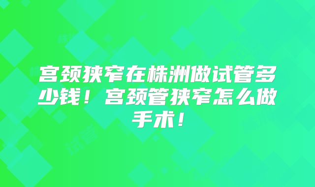 宫颈狭窄在株洲做试管多少钱！宫颈管狭窄怎么做手术！