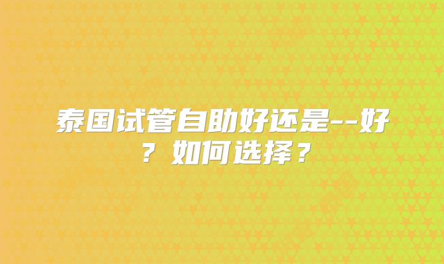 泰国试管自助好还是--好?如何选择?