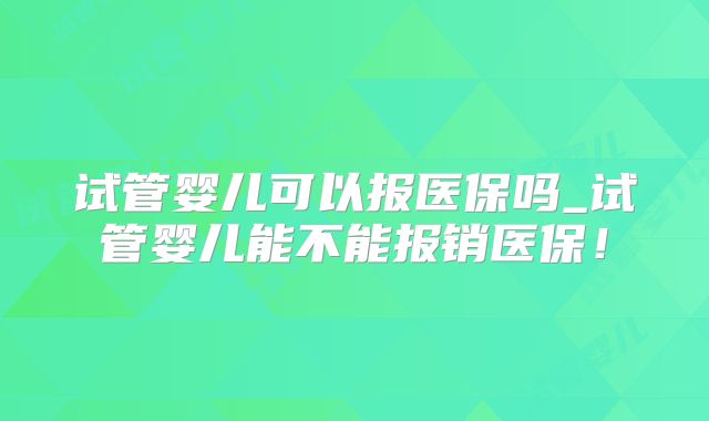 试管婴儿可以报医保吗_试管婴儿能不能报销医保!