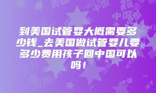 到美国试管婴大概需要多少钱_去美国做试管婴儿要多少费用孩子回中国可以吗!