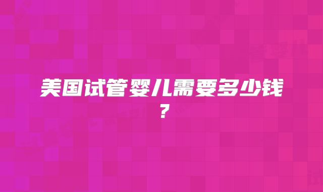 美国试管婴儿需要多少钱?
