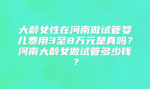 大龄女性在河南做试管婴儿费用3至8万元是真吗?河南大龄女做试管多少钱?