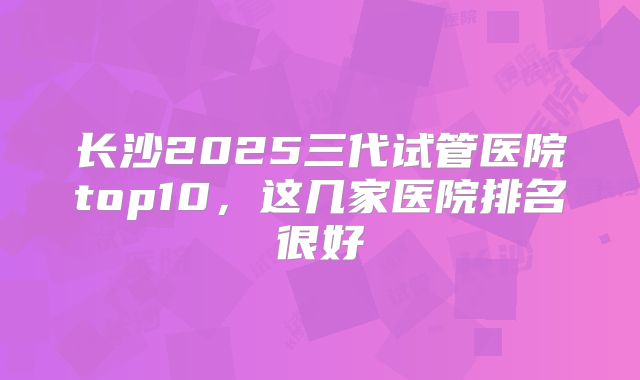 长沙2025三代试管医院top10，这几家医院排名很好