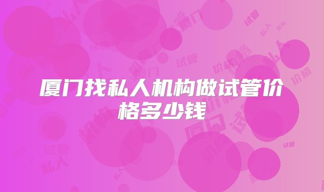 厦门找私人机构做试管价格多少钱